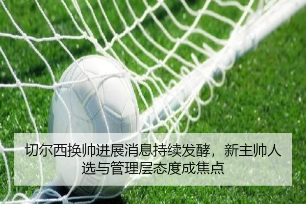 切尔西换帅进展消息持续发酵，新主帅人选与管理层态度成焦点（kaiyun）